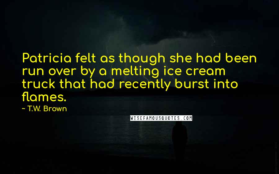 T.W. Brown Quotes: Patricia felt as though she had been run over by a melting ice cream truck that had recently burst into flames.