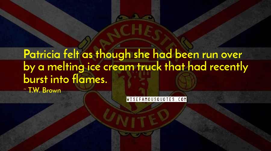 T.W. Brown Quotes: Patricia felt as though she had been run over by a melting ice cream truck that had recently burst into flames.