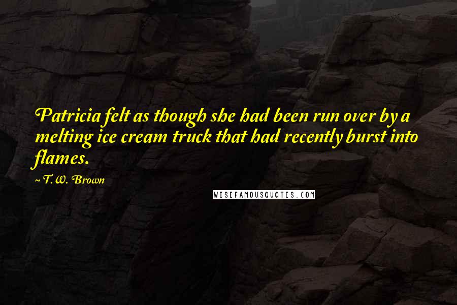 T.W. Brown Quotes: Patricia felt as though she had been run over by a melting ice cream truck that had recently burst into flames.