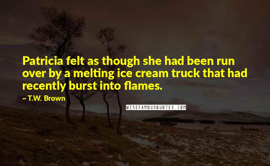 T.W. Brown Quotes: Patricia felt as though she had been run over by a melting ice cream truck that had recently burst into flames.