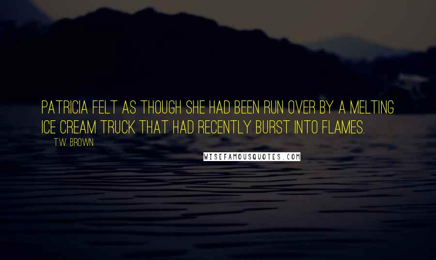 T.W. Brown Quotes: Patricia felt as though she had been run over by a melting ice cream truck that had recently burst into flames.