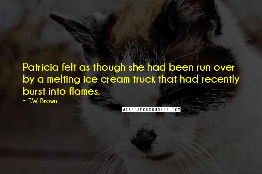 T.W. Brown Quotes: Patricia felt as though she had been run over by a melting ice cream truck that had recently burst into flames.