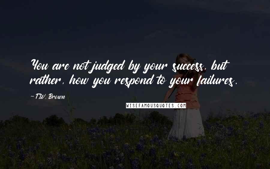 T.W. Brown Quotes: You are not judged by your success, but rather, how you respond to your failures.