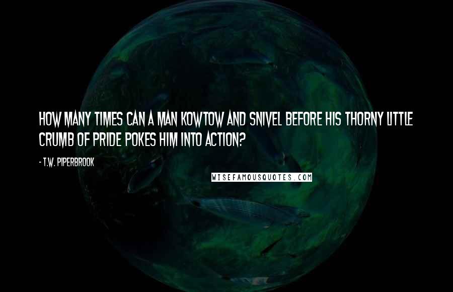 T.W. Piperbrook Quotes: How many times can a man kowtow and snivel before his thorny little crumb of pride pokes him into action?