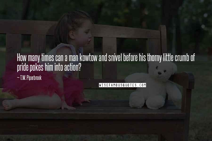 T.W. Piperbrook Quotes: How many times can a man kowtow and snivel before his thorny little crumb of pride pokes him into action?