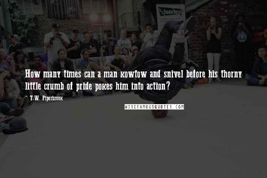 T.W. Piperbrook Quotes: How many times can a man kowtow and snivel before his thorny little crumb of pride pokes him into action?