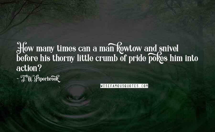 T.W. Piperbrook Quotes: How many times can a man kowtow and snivel before his thorny little crumb of pride pokes him into action?