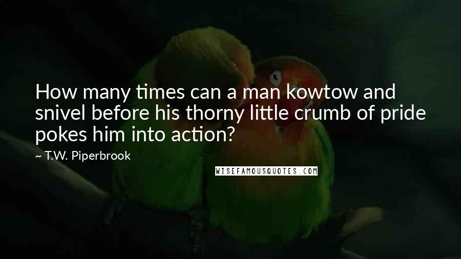 T.W. Piperbrook Quotes: How many times can a man kowtow and snivel before his thorny little crumb of pride pokes him into action?