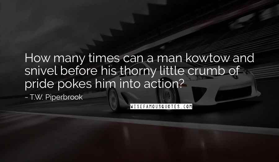 T.W. Piperbrook Quotes: How many times can a man kowtow and snivel before his thorny little crumb of pride pokes him into action?