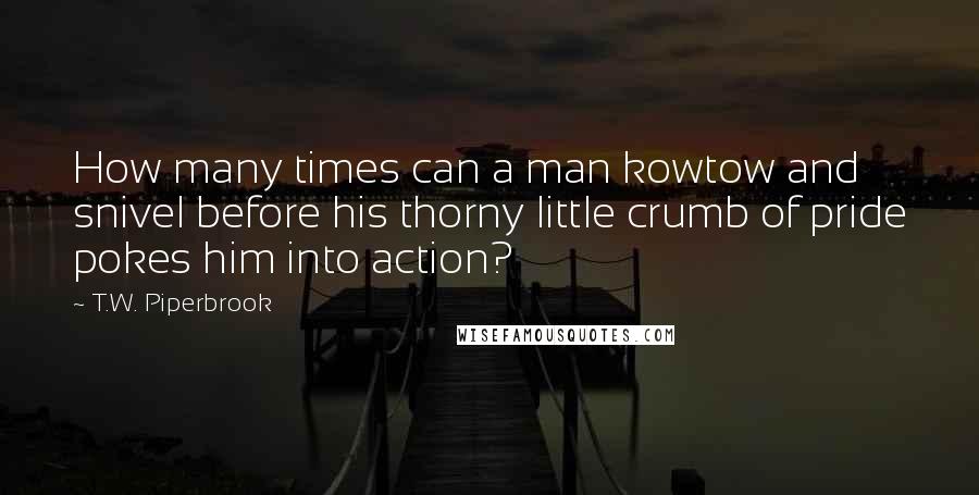 T.W. Piperbrook Quotes: How many times can a man kowtow and snivel before his thorny little crumb of pride pokes him into action?
