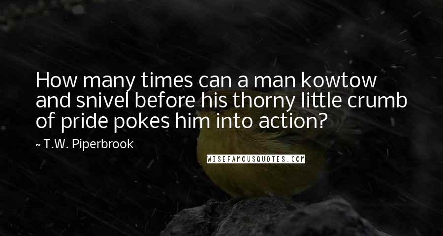 T.W. Piperbrook Quotes: How many times can a man kowtow and snivel before his thorny little crumb of pride pokes him into action?