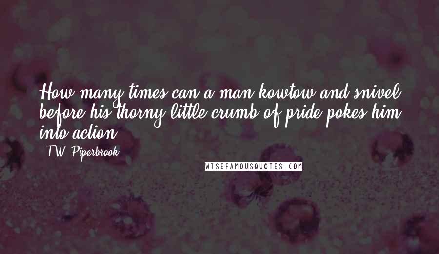 T.W. Piperbrook Quotes: How many times can a man kowtow and snivel before his thorny little crumb of pride pokes him into action?