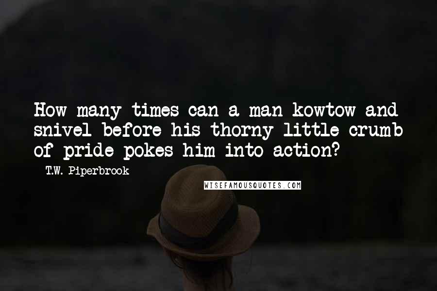 T.W. Piperbrook Quotes: How many times can a man kowtow and snivel before his thorny little crumb of pride pokes him into action?