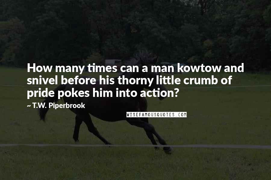 T.W. Piperbrook Quotes: How many times can a man kowtow and snivel before his thorny little crumb of pride pokes him into action?