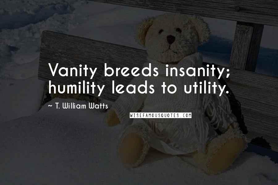 T. William Watts Quotes: Vanity breeds insanity; humility leads to utility.
