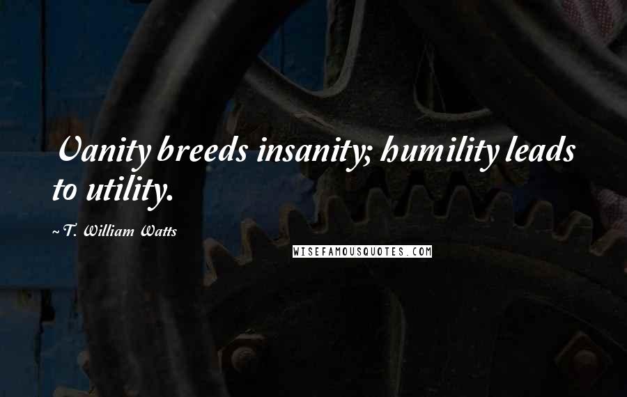 T. William Watts Quotes: Vanity breeds insanity; humility leads to utility.