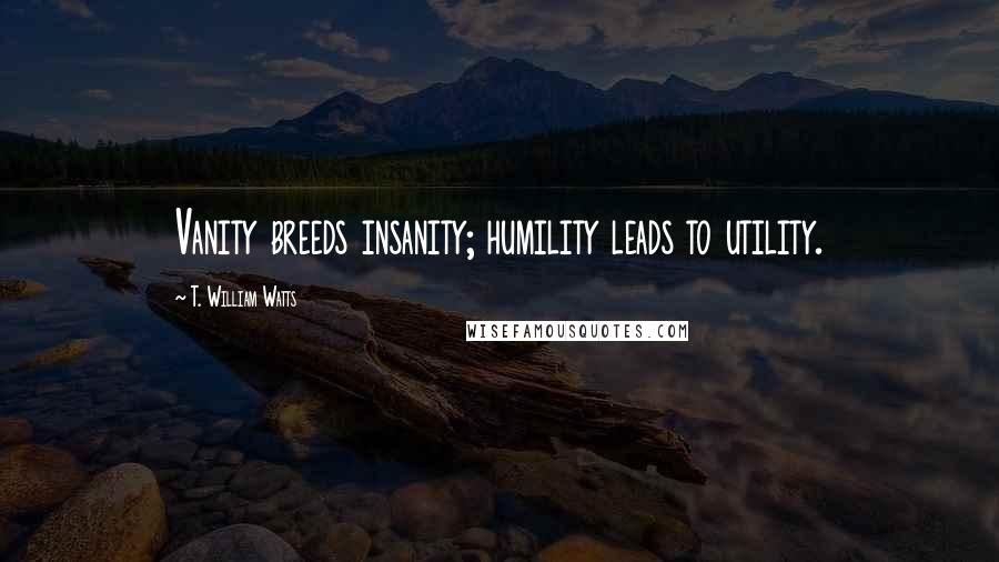 T. William Watts Quotes: Vanity breeds insanity; humility leads to utility.