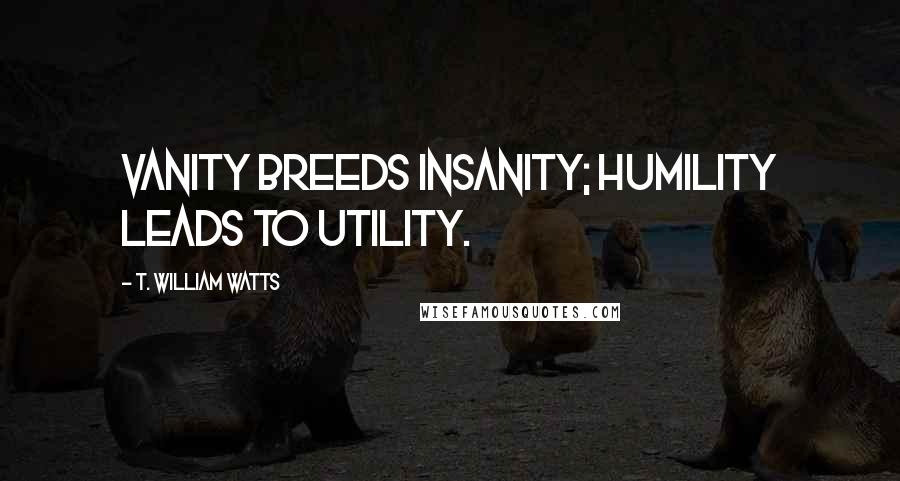 T. William Watts Quotes: Vanity breeds insanity; humility leads to utility.