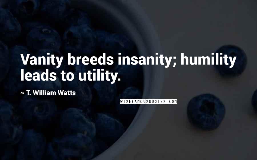 T. William Watts Quotes: Vanity breeds insanity; humility leads to utility.