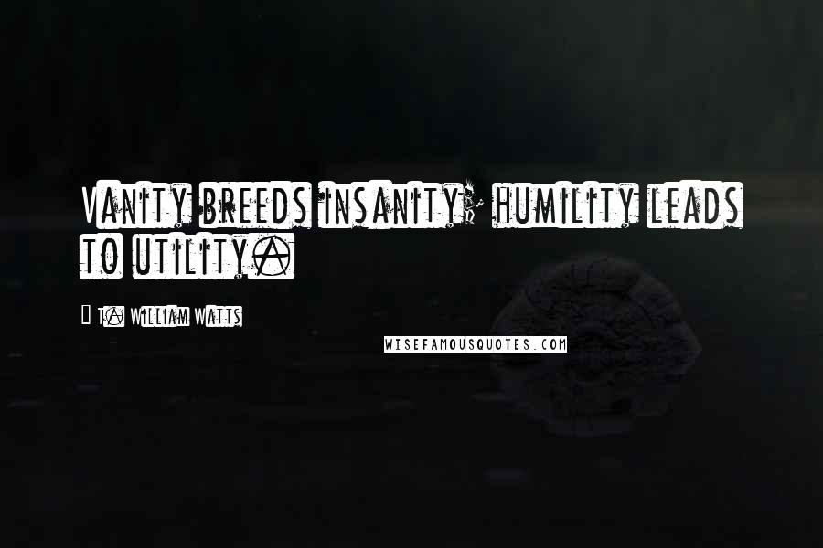 T. William Watts Quotes: Vanity breeds insanity; humility leads to utility.