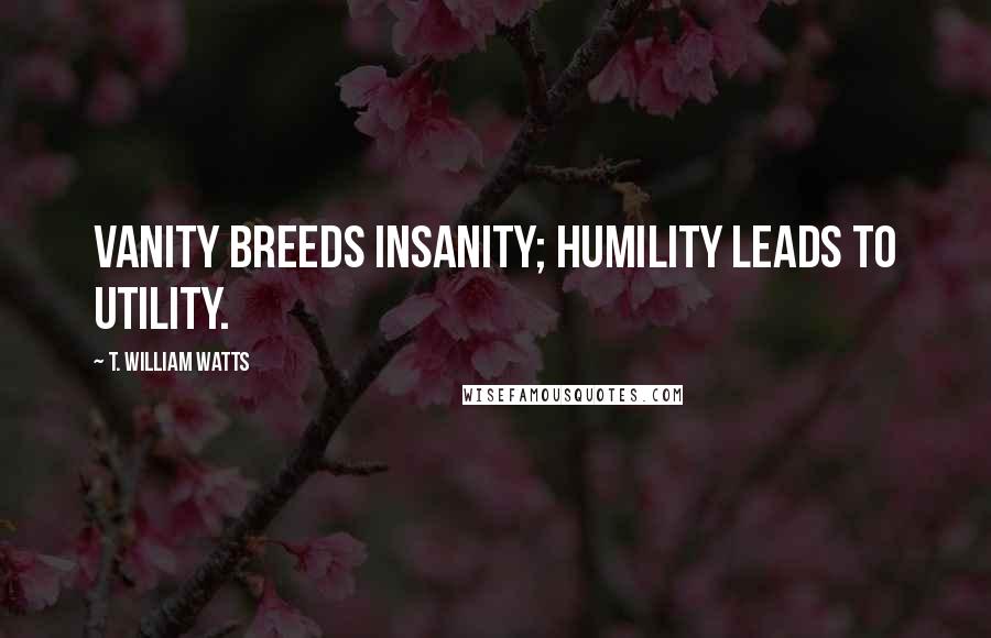 T. William Watts Quotes: Vanity breeds insanity; humility leads to utility.