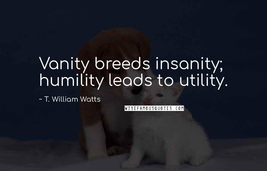 T. William Watts Quotes: Vanity breeds insanity; humility leads to utility.