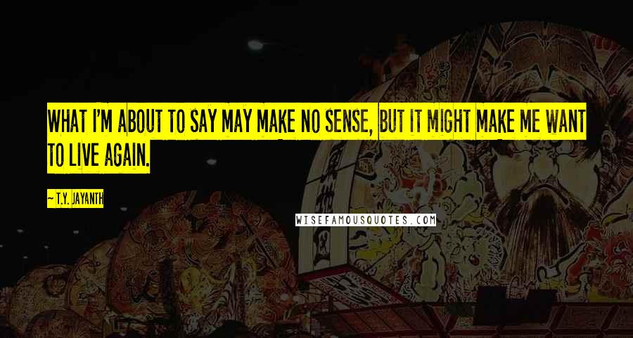 T.Y. Jayanth Quotes: What I'm about to say may make no sense, but it might make me want to live again.