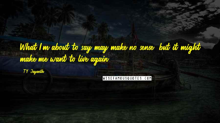 T.Y. Jayanth Quotes: What I'm about to say may make no sense, but it might make me want to live again.