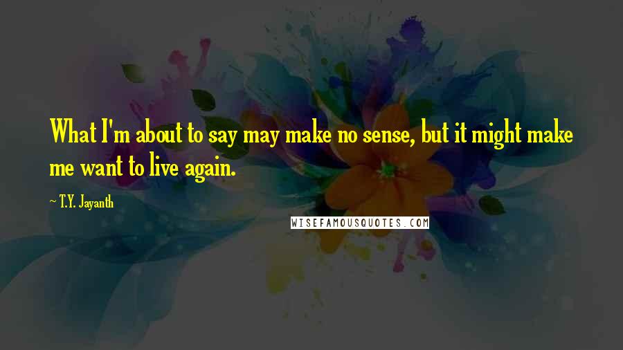 T.Y. Jayanth Quotes: What I'm about to say may make no sense, but it might make me want to live again.