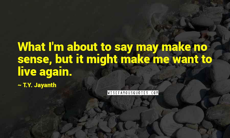 T.Y. Jayanth Quotes: What I'm about to say may make no sense, but it might make me want to live again.