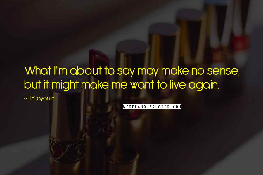 T.Y. Jayanth Quotes: What I'm about to say may make no sense, but it might make me want to live again.