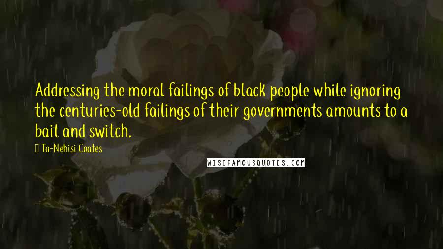 Ta-Nehisi Coates Quotes: Addressing the moral failings of black people while ignoring the centuries-old failings of their governments amounts to a bait and switch.