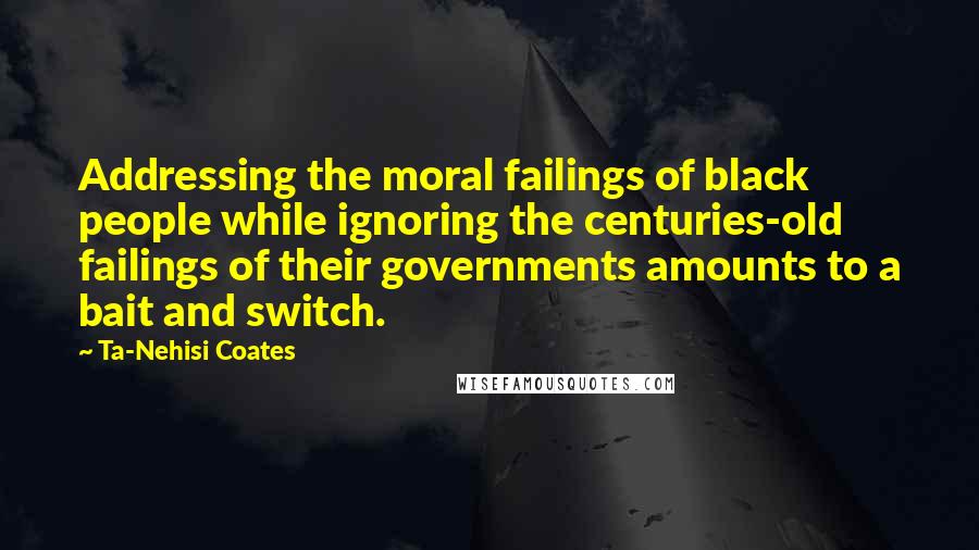 Ta-Nehisi Coates Quotes: Addressing the moral failings of black people while ignoring the centuries-old failings of their governments amounts to a bait and switch.