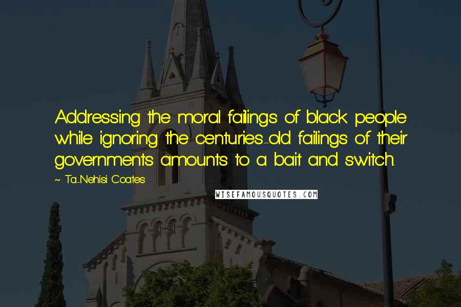 Ta-Nehisi Coates Quotes: Addressing the moral failings of black people while ignoring the centuries-old failings of their governments amounts to a bait and switch.