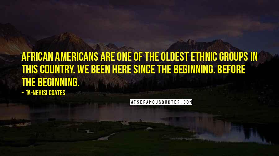 Ta-Nehisi Coates Quotes: African Americans are one of the oldest ethnic groups in this country. We been here since the beginning. Before the beginning.