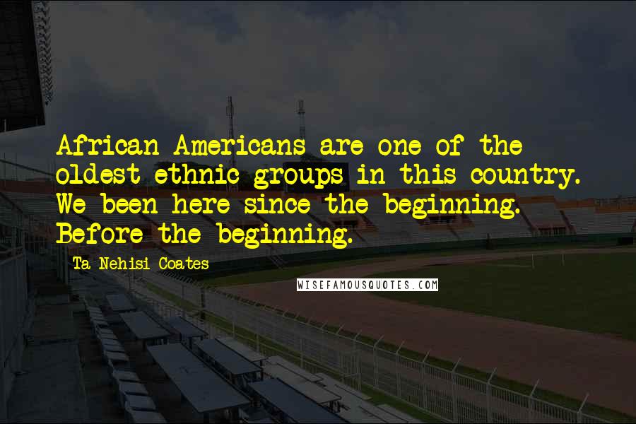 Ta-Nehisi Coates Quotes: African Americans are one of the oldest ethnic groups in this country. We been here since the beginning. Before the beginning.