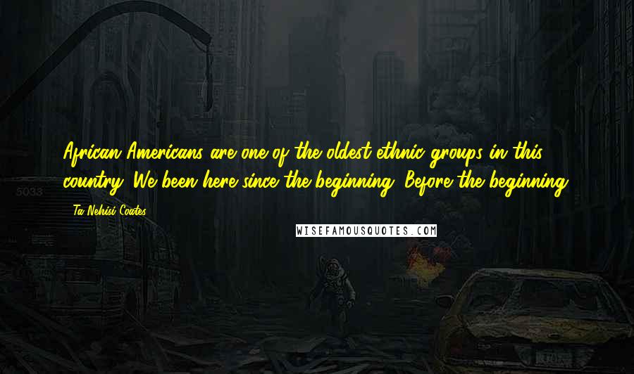 Ta-Nehisi Coates Quotes: African Americans are one of the oldest ethnic groups in this country. We been here since the beginning. Before the beginning.