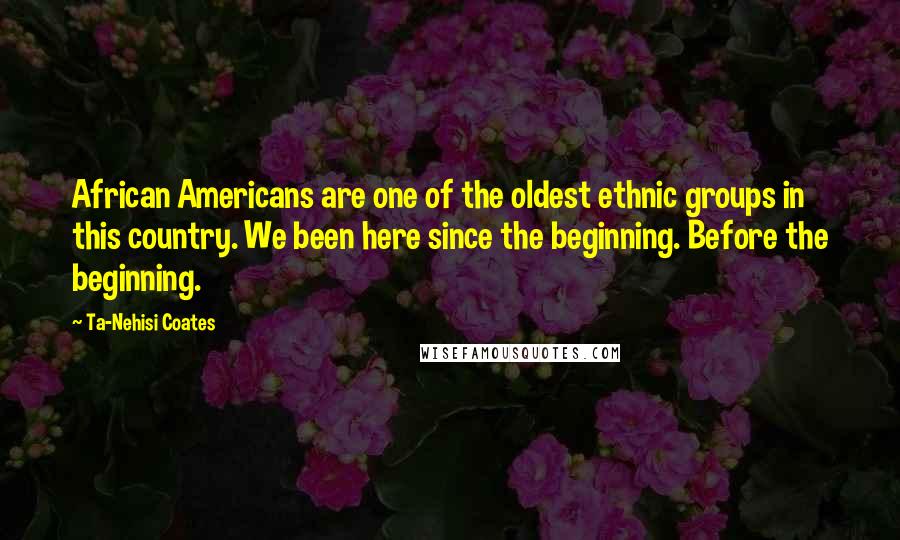 Ta-Nehisi Coates Quotes: African Americans are one of the oldest ethnic groups in this country. We been here since the beginning. Before the beginning.