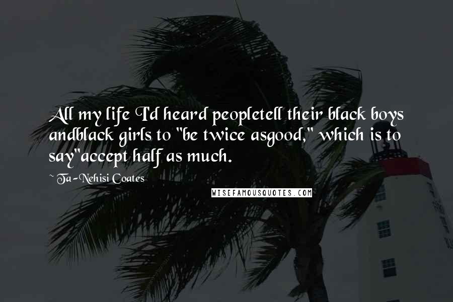 Ta-Nehisi Coates Quotes: All my life I'd heard peopletell their black boys andblack girls to "be twice asgood," which is to say"accept half as much.