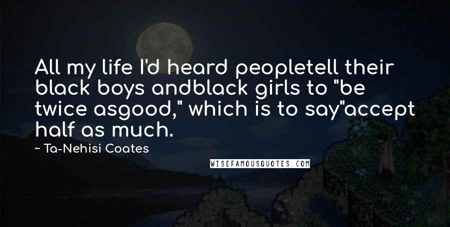 Ta-Nehisi Coates Quotes: All my life I'd heard peopletell their black boys andblack girls to "be twice asgood," which is to say"accept half as much.
