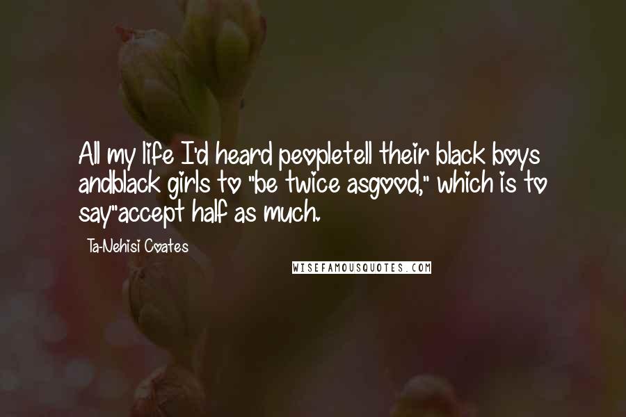 Ta-Nehisi Coates Quotes: All my life I'd heard peopletell their black boys andblack girls to "be twice asgood," which is to say"accept half as much.