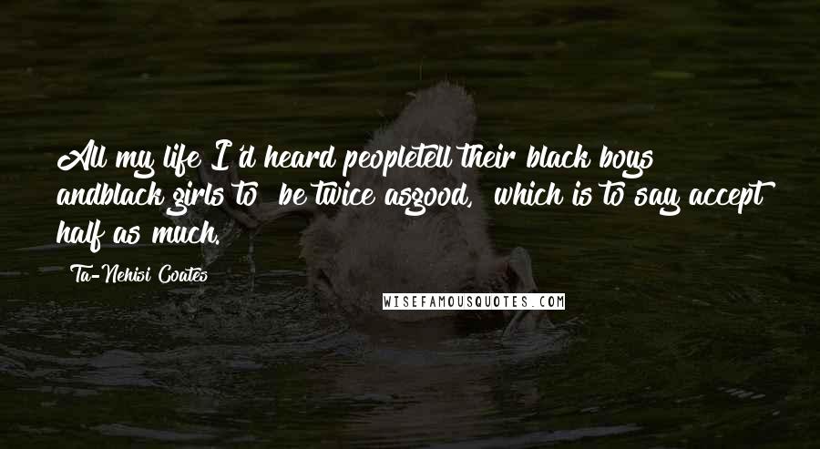 Ta-Nehisi Coates Quotes: All my life I'd heard peopletell their black boys andblack girls to "be twice asgood," which is to say"accept half as much.