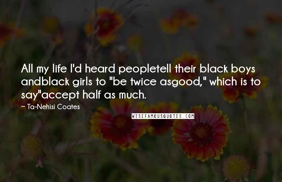Ta-Nehisi Coates Quotes: All my life I'd heard peopletell their black boys andblack girls to "be twice asgood," which is to say"accept half as much.