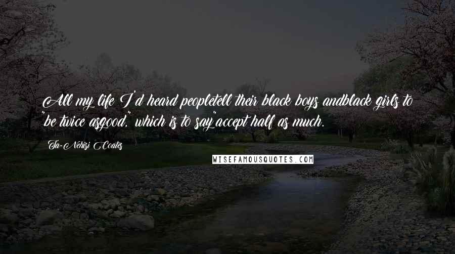 Ta-Nehisi Coates Quotes: All my life I'd heard peopletell their black boys andblack girls to "be twice asgood," which is to say"accept half as much.