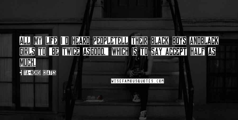 Ta-Nehisi Coates Quotes: All my life I'd heard peopletell their black boys andblack girls to "be twice asgood," which is to say"accept half as much.