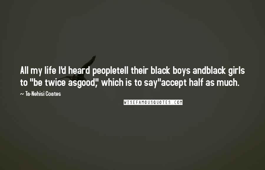 Ta-Nehisi Coates Quotes: All my life I'd heard peopletell their black boys andblack girls to "be twice asgood," which is to say"accept half as much.