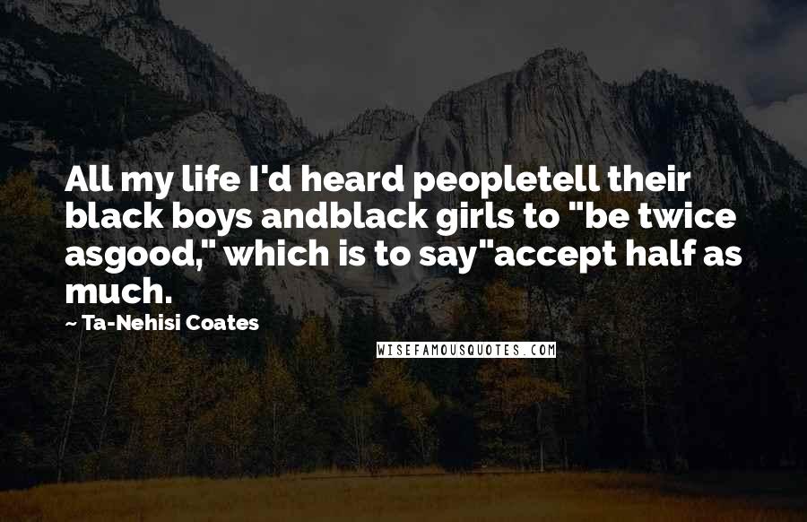 Ta-Nehisi Coates Quotes: All my life I'd heard peopletell their black boys andblack girls to "be twice asgood," which is to say"accept half as much.