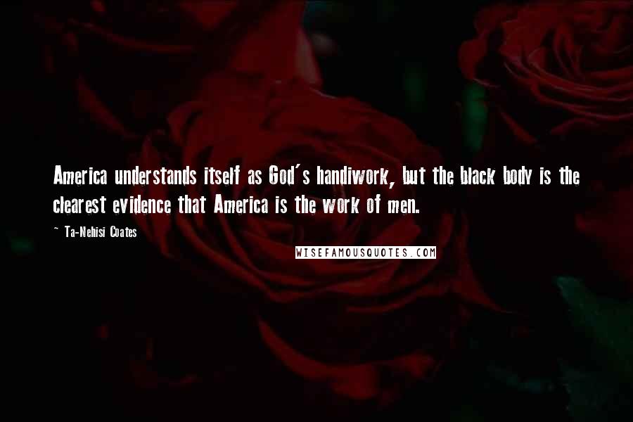 Ta-Nehisi Coates Quotes: America understands itself as God's handiwork, but the black body is the clearest evidence that America is the work of men.