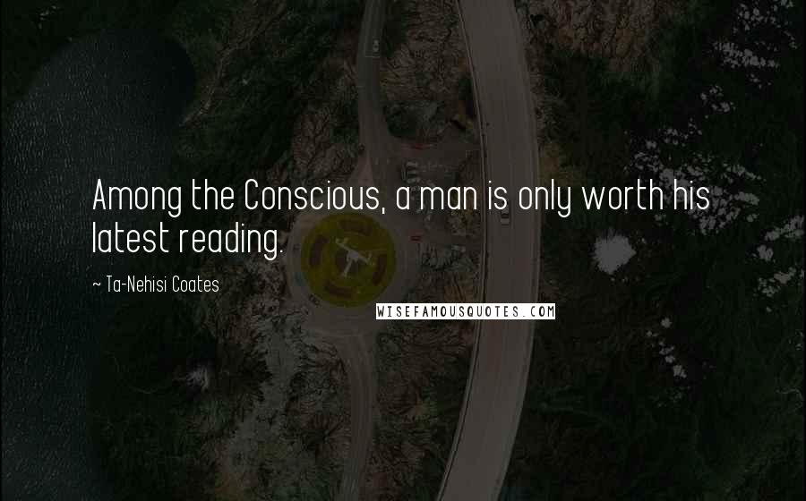 Ta-Nehisi Coates Quotes: Among the Conscious, a man is only worth his latest reading.