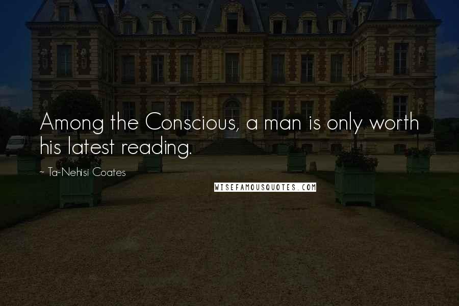 Ta-Nehisi Coates Quotes: Among the Conscious, a man is only worth his latest reading.